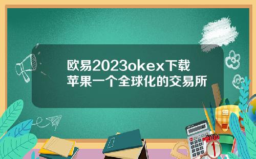 欧易2023okex下载苹果一个全球化的交易所