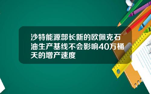 沙特能源部长新的欧佩克石油生产基线不会影响40万桶天的增产速度