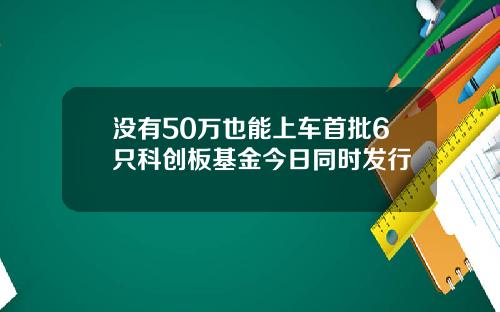 没有50万也能上车首批6只科创板基金今日同时发行