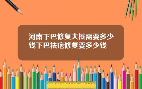 河南下巴修复大概需要多少钱下巴祛疤修复要多少钱
