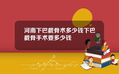 河南下巴截骨术多少钱下巴截骨手术要多少钱