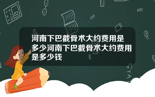 河南下巴截骨术大约费用是多少河南下巴截骨术大约费用是多少钱