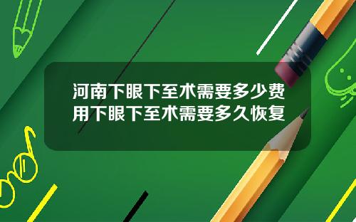 河南下眼下至术需要多少费用下眼下至术需要多久恢复