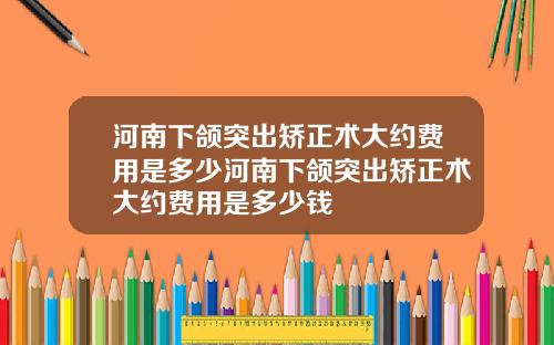 河南下颌突出矫正术大约费用是多少河南下颌突出矫正术大约费用是多少钱