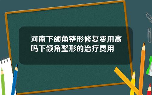 河南下颌角整形修复费用高吗下颌角整形的治疗费用