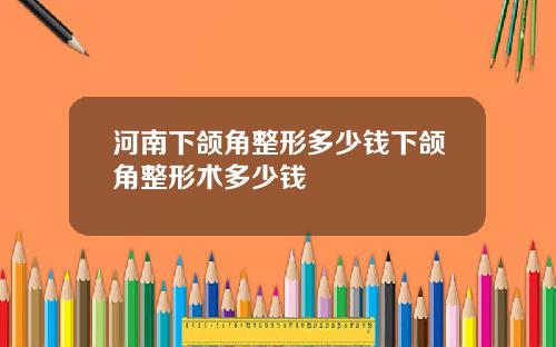 河南下颌角整形多少钱下颌角整形术多少钱