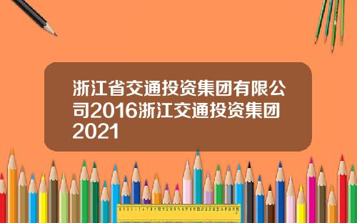 浙江省交通投资集团有限公司2016浙江交通投资集团2021