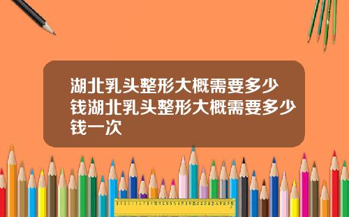 湖北乳头整形大概需要多少钱湖北乳头整形大概需要多少钱一次