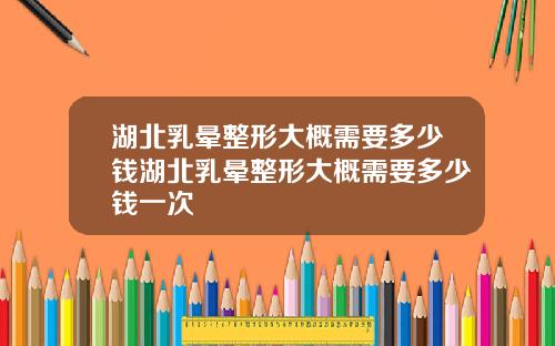湖北乳晕整形大概需要多少钱湖北乳晕整形大概需要多少钱一次