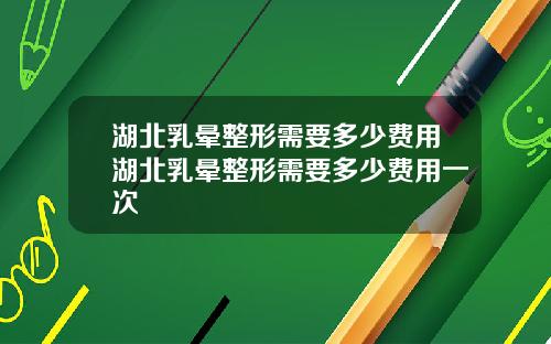 湖北乳晕整形需要多少费用湖北乳晕整形需要多少费用一次