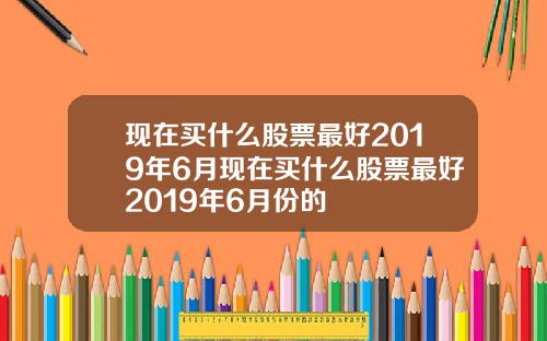 现在买什么股票最好2019年6月现在买什么股票最好2019年6月份的