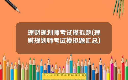 理财规划师考试模拟题(理财规划师考试模拟题汇总)