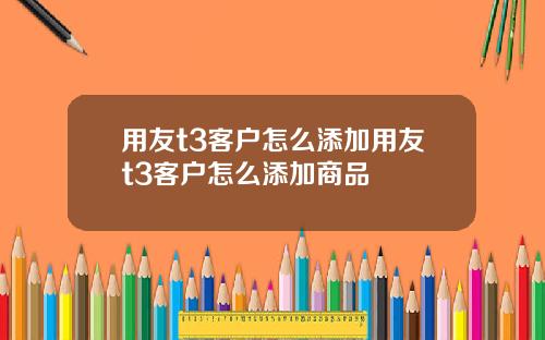用友t3客户怎么添加用友t3客户怎么添加商品