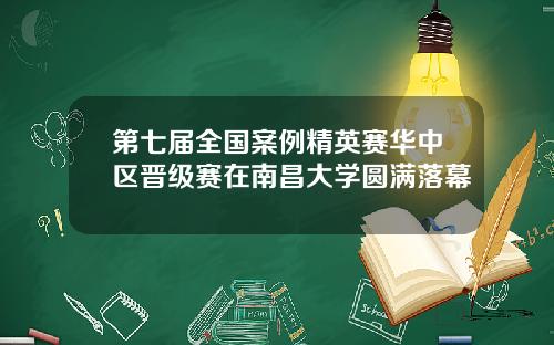 第七届全国案例精英赛华中区晋级赛在南昌大学圆满落幕