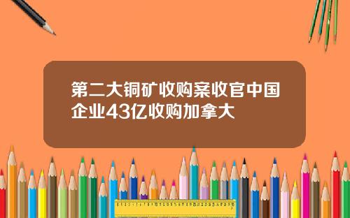 第二大铜矿收购案收官中国企业43亿收购加拿大