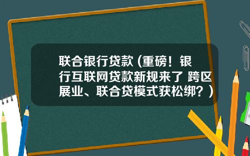联合银行贷款 (重磅！银行互联网贷款新规来了 跨区展业、联合贷模式获松绑？)_1
