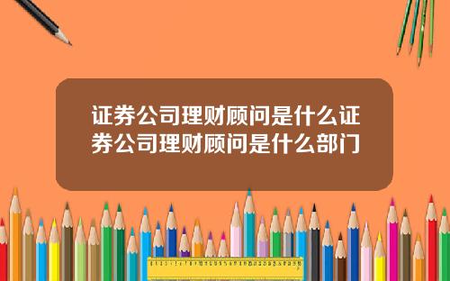证券公司理财顾问是什么证券公司理财顾问是什么部门