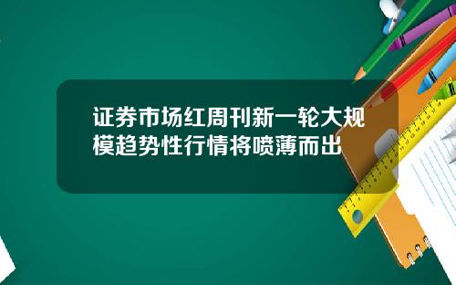 证券市场红周刊新一轮大规模趋势性行情将喷薄而出