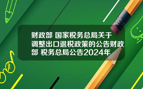 财政部 国家税务总局关于调整出口退税政策的公告财政部 税务总局公告2024年第15号