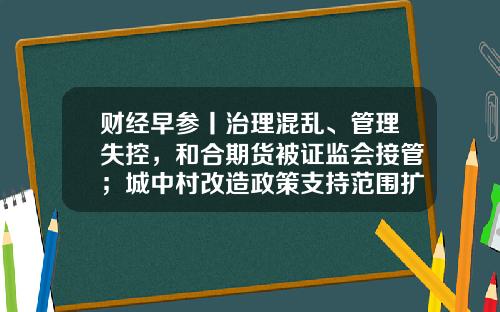 财经早参丨治理混乱、管理失控，和合期货被证监会接管；城中村改造政策支持范围扩至近300个城市；警方通报“记者采访被袭”
