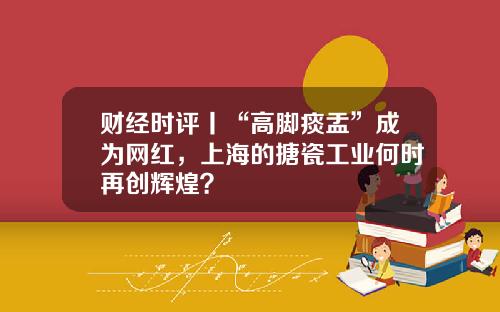 财经时评丨“高脚痰盂”成为网红，上海的搪瓷工业何时再创辉煌？