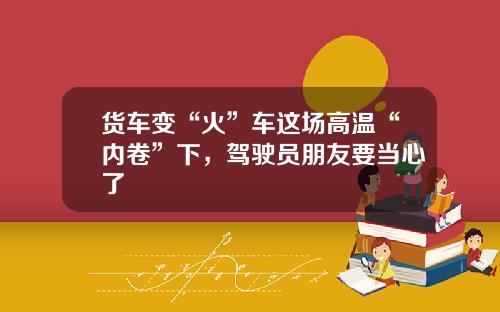 货车变“火”车这场高温“内卷”下，驾驶员朋友要当心了