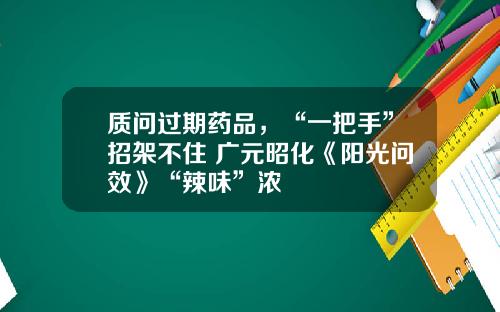 质问过期药品，“一把手”招架不住 广元昭化《阳光问效》“辣味”浓