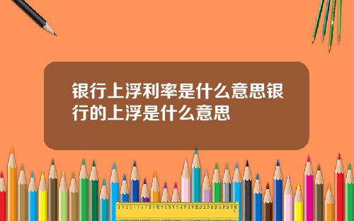 银行上浮利率是什么意思银行的上浮是什么意思