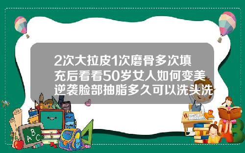 2次大拉皮1次磨骨多次填充后看看50岁女人如何变美逆袭脸部抽脂多久可以洗头洗澡