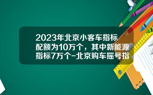 2023年北京小客车指标配额为10万个，其中新能源指标7万个-北京购车摇号指标一年多少个.