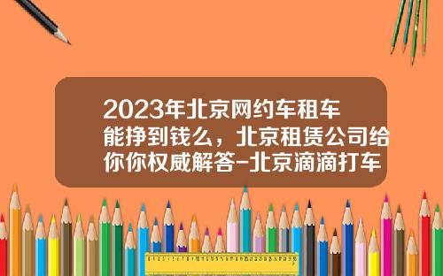 2023年北京网约车租车能挣到钱么，北京租赁公司给你你权威解答-北京滴滴打车一个月可以挣多少.
