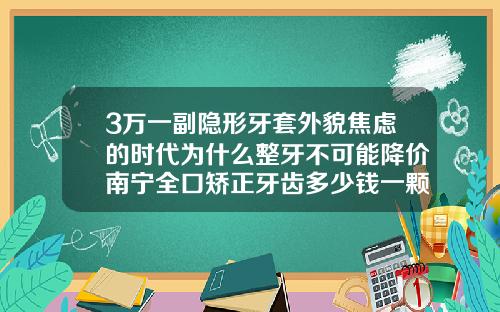 3万一副隐形牙套外貌焦虑的时代为什么整牙不可能降价南宁全口矫正牙齿多少钱一颗牙