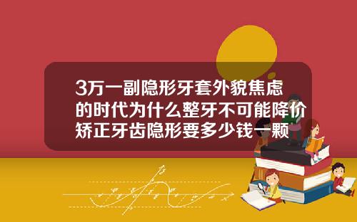 3万一副隐形牙套外貌焦虑的时代为什么整牙不可能降价矫正牙齿隐形要多少钱一颗