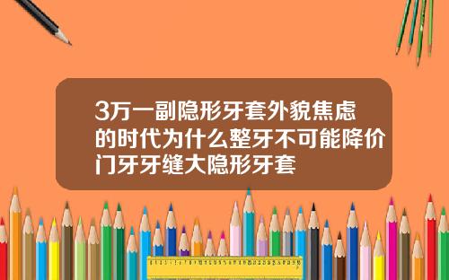 3万一副隐形牙套外貌焦虑的时代为什么整牙不可能降价门牙牙缝大隐形牙套