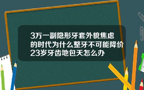 3万一副隐形牙套外貌焦虑的时代为什么整牙不可能降价23岁牙齿地包天怎么办