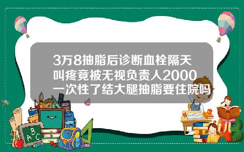 3万8抽脂后诊断血栓隔天叫疼竟被无视负责人2000一次性了结大腿抽脂要住院吗
