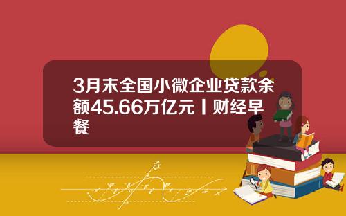3月末全国小微企业贷款余额45.66万亿元丨财经早餐