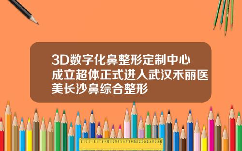 3D数字化鼻整形定制中心成立超体正式进入武汉禾丽医美长沙鼻综合整形