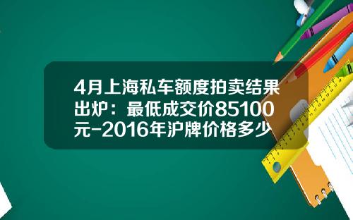 4月上海私车额度拍卖结果出炉：最低成交价85100元-2016年沪牌价格多少【新闻】.