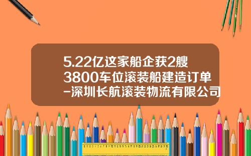 5.22亿这家船企获2艘3800车位滚装船建造订单-深圳长航滚装物流有限公司【新闻】.