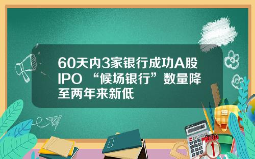 60天内3家银行成功A股IPO “候场银行”数量降至两年来新低