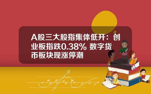 A股三大股指集体低开：创业板指跌0.38% 数字货币板块现涨停潮