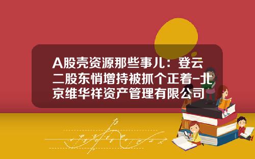 A股壳资源那些事儿：登云二股东悄增持被抓个正着-北京维华祥资产管理有限公司