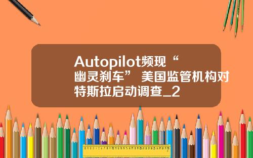 Autopilot频现“幽灵刹车” 美国监管机构对特斯拉启动调查_2