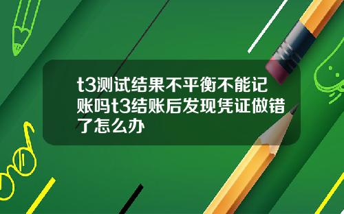 t3测试结果不平衡不能记账吗t3结账后发现凭证做错了怎么办