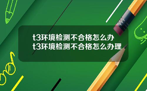 t3环境检测不合格怎么办t3环境检测不合格怎么办理