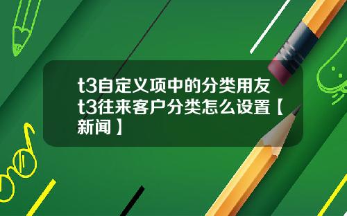 t3自定义项中的分类用友t3往来客户分类怎么设置【新闻】