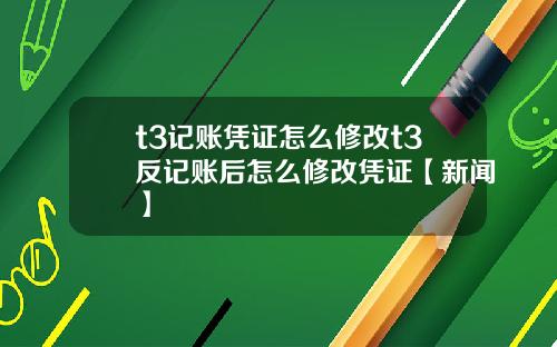 t3记账凭证怎么修改t3反记账后怎么修改凭证【新闻】