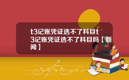 t3记账凭证选不了科目t3记账凭证选不了科目吗【新闻】
