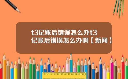 t3记账后错误怎么办t3记账后错误怎么办啊【新闻】